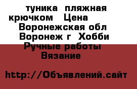 туника  пляжная крючком › Цена ­ 3 000 - Воронежская обл., Воронеж г. Хобби. Ручные работы » Вязание   